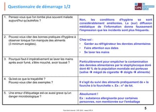 5Tout droit réservé - CIPE 2015 - www.CIPE.fr
Questionnaire de démarrage 1/2
1. Pensez-vous que l'on tombe plus souvent malade
aujourd'hui qu'autrefois ? Non, les conditions d'hygiène se sont
considérablement améliorées. La (sur) diffusion
médiatique de l'information donne faussement
l'impression que les incidents sont plus fréquents.
2. Pouvez-vous citer des bonnes pratiques d'hygiène à
observer lorsque l'on manipule des aliments
(3 minimum exigées).
Chez soi :
• Garder au réfrigérateur les denrées alimentaires
• Faire attention aux dates
• Se laver les mains
3. Pourquoi faut-il impérativement se laver les mains
après avoir fumé, s'être mouché, avoir toussé ? Particulièrement pour empêcher la contamination
des denrées alimentaires par le staphylocoque doré
dont 40 % de la population mondiale est porteuse
(salive  mégot de cigarette  doigts  aliments)
4. Qu'est-ce que la traçabilité ?
Pouvez-vous citer des exemples ? Il s'agit du suivi des aliments pratiquement de « la
fourche à la fourchette ». Ex : n° de lot.
5. Une erreur d'étiquetage est-ce aussi grave qu'un
danger microbiologique ?
Absolument !
Ex : substance allergisante pour certaines
personnes, non mentionnée sur l'emballage
 