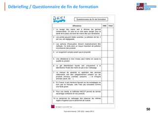 50Tout droit réservé - CIPE 2015 - www.CIPE.fr
Débriefing / Questionnaire de fin de formation
4. Le rangement compte autant que la propreté.
5. Une défaillance à mon niveau peut mettre en cause la
qualité du produit.
6. Le gel désinfectant liquide sert uniquement à la
désinfection finale des mains et pas à leur nettoyage.
7. La marque de salubrité ou agrément des services
vétérinaires doit être obligatoirement présent sur les
produits animaux (viandes, poissons, ...) et d'origine
animale (œufs, lait, ...).
8. En France, si les mentions figurant sur les emballages ne
sont pas en français, cela n'est pas considéré comme
une faute grave.
9. Pour nos clients, la méthode HACCP permet de donner
davantage confiance en nos produits.
10. Le personnel du nettoyage doit observer les mêmes
règles d'hygiène que le personnel de cuisine.
3. Les siphons d'évacuation doivent impérativement être
nettoyés. On évite ainsi un risque important de pollution
microbienne des produits
2. Les portes peuvent rester ouvertes. La pollution de l'air, il
est vrai, est négligeable.
1. Le lavage des mains sert à éliminer les germes
contaminants. On peut et on doit (sans danger pour la
santé de la peau) se laver les mains dès que nécessaire.
FAUXVRAIAffirmations
Questionnaire de fin de formation
Défi Hygiène®, un jeu du CIPE, Paris
 