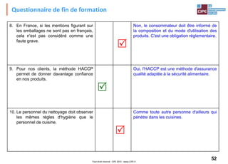 52Tout droit réservé - CIPE 2015 - www.CIPE.fr
8. En France, si les mentions figurant sur
les emballages ne sont pas en français,
cela n'est pas considéré comme une
faute grave.

Non, le consommateur doit être informé de
la composition et du mode d'utilisation des
produits. C'est une obligation réglementaire.
9. Pour nos clients, la méthode HACCP
permet de donner davantage confiance
en nos produits.

Oui, l'HACCP est une méthode d'assurance
qualité adaptée à la sécurité alimentaire.
10. Le personnel du nettoyage doit observer
les mêmes règles d'hygiène que le
personnel de cuisine.

Comme toute autre personne d'ailleurs qui
pénètre dans les cuisines.
Questionnaire de fin de formation
 