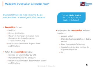 53Tout droit réservé - CIPE 2015 - www.CIPE.fr
Modalités d'utilisation de Caddie Frais®
Contact : Nadia GHARBI
Tél. : 01 40 64 59 18
Mail : info@cipe.fr
• Le jeu peut être customisé, à divers
niveaux :
– Vocable utilisé
– Choix de chapitres spécifiques du jeu
existant
– Ajout de concepts / chapitres
– Adaptation du jeu à un nombre de
stagiaires important
– Etc.
Diverses formules de mise en œuvre du jeu
sont possibles : n'hésitez pas à nous contacter
• Acquisition du jeu :
– Matériel
– Licence d'utilisation
– Option de formation de mise en main
(formation des futurs formateurs
à l'utilisation du jeu)
– Option de customisation du jeu à votre
problématique
• Achat d'une animation du jeu :
– Réalisée par un animateur du CIPE
– Incluant le matériel mis en œuvre
– Option de customisation de l'animation à votre
problématique
 