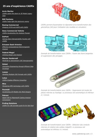 25 ans d’expérience CADfix

Arvin Meritor
CADfix opens the doors to 3D Model Legacy
Data

BAE Systems
CADfix helps fight the electronic enemy

Boeing Commercial                                 CADfix permet d’automatiser la réparation et la transformation des
Bridging CATIA and AGPS with CADfix               géométries CAO pour l’utilisation des modèles en simulation.

Dana Commercial Vehicle
CADfix Accelerating the Analysis Process

DuPont
Solving Data Interoperability Puzzles with
CADfix

Ericsson Saab Avionics
Effective Computational Electromagnetic
Analysis

Federal Mogul
                                                  Exemple de transformation avec CADfix : Fusion des faces tangentes
Unifying Design and Analysis
                                                  et suppression des perçages.
Glacier Vandervell
MultiCAD to downstream CAE Interoperability

Holset
Innovative Engineering through Efficient Data
Exchange

Loewe
Handling Multiple CAD Formats with CADfix

Lotus
CADfix Enables Effective Consulting

Mira
Pioneering EMC technology with CADfix

Pacmold                                           Exemple de transformation avec CADfix : Suppression de toutes les
Accelerating 3D Models into Mold Designs
                                                  pièces internes au fuselage. Le processus est automatique et inférieur
Petroni                                           à 1 minute.
Rapid CAD to Magmasoft Casting Analysis
Conversions

ProEng Solutions
CADfix for CAE provides quick fix for fast food




                                                  Exemple de transformation avec CADfix : Détection des conduits
                                                  internes et création des solides (négatif). Le processus est
                                                  automatique et inférieur à 1 minute.

                                                                                           www.cadinterop.com | 3
 