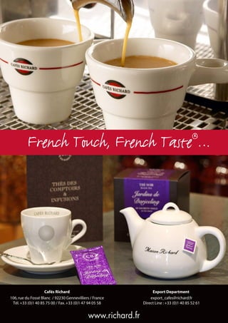 French Touch, French Taste …                                                    ®




                    Cafés Richard                                 Export Department
106, rue du Fossé Blanc / 92230 Gennevilliers / France           export_cafes@richard.fr
 Tél. +33 (0)1 40 85 75 00 / Fax. +33 (0)1 47 94 05 58       Direct Line : +33 (0)1 40 85 52 61


                                            www.richard.fr
 