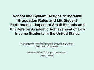School and System Designs to Increase Graduation Rates and Lift Student Performance: Impact of Small Schools and Charters on Academic Achievement of Low Income Students in the United States Presentation to the Asia Pacific Leaders Forum on Secondary Education  Michele Cahill, Carnegie Corporation March 2008 