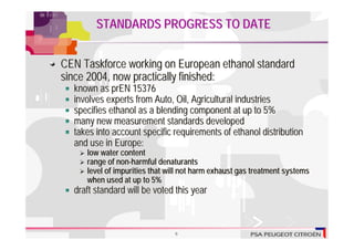 STANDARDS PROGRESS TO DATE


CEN Taskforce working on European ethanol standard
since 2004, now practically finished:
  known as prEN 15376
  involves experts from Auto, Oil, Agricultural industries
  specifies ethanol as a blending component at up to 5%
  many new measurement standards developed
  takes into account specific requirements of ethanol distribution
  and use in Europe:
     low water content
     range of non-harmful denaturants
     level of impurities that will not harm exhaust gas treatment systems
     when used at up to 5%
  draft standard will be voted this year



                               6
 