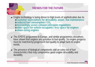 TRENDS FOR THE FUTURE


Engine technology is being driven to high levels of sophistication due to:
   customer expectations for driveablity, power, low maintainance
   reduced fuel consumption / CO2
   increasingly severe exhaust emissions regulations
   more space for vehicle occupants / less space for engines
   down-sizing engines

The EPEFE programme in Europe, and similar programmes elsewhere,
have shown that engines are sensitive to fuel quality. So engine progress
must be matched by progress in fuel quality to adapt fuels to engine
needs.
The presence of biological components add an extra set of fuel
characteristics that may compromise good engine driveability and
durability.

                                  8
 
