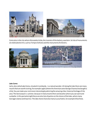 Comoalso isthe city where AlessandroVolta,the inventorof the battery,wasborn.So lotsof monuments
are dedicatedtohim,suchas TempioVoltianoandthe monumentLife Electric.
Lake Como
Lario,also calledLake Como,situatedinLombardy, isa natural wonder.All alongthe lake there are many
resortsthat are worthvisiting,forexample Laglio(where the AmericanactorGeorge Clooneyhasboughta
villa).Youcanmake your visitmore interestingbyadmiringthe amazingvillas,historical heritage of the
area.The bestseasonis summer,because inmanyresortsthere are beacheswhere youcanswimand
sunbathe.Inthisperiodatnightthere are also lotsof partieson the shoresof the lake,where many
teenagersdance andhave fun.The lake shoreshostalsomanyluxuryhotels,forexampleVillad’Este.
 