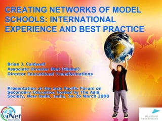 CREATING NETWORKS OF MODEL SCHOOLS: INTERNATIONAL EXPERIENCE AND BEST PRACTICE Brian J. Caldwell Associate Director iNet (Global)  Director Educational Transformations Presentation at the Asia Pacific Forum on Secondary Education hosted by The Asia Society, New Delhi, India, 24-26 March 2008 