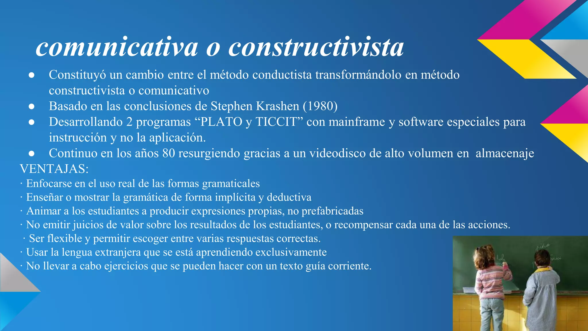 comunicativa o constructivista
● Constituyó un cambio entre el método conductista transformándolo en método
constructivista o comunicativo
● Basado en las conclusiones de Stephen Krashen (1980)
● Desarrollando 2 programas “PLATO y TICCIT” con mainframe y software especiales para
instrucción y no la aplicación.
● Continuo en los años 80 resurgiendo gracias a un videodisco de alto volumen en almacenaje
VENTAJAS:
· Enfocarse en el uso real de las formas gramaticales
· Enseñar o mostrar la gramática de forma implícita y deductiva
· Animar a los estudiantes a producir expresiones propias, no prefabricadas
· No emitir juicios de valor sobre los resultados de los estudiantes, o recompensar cada una de las acciones.
· Ser flexible y permitir escoger entre varias respuestas correctas.
· Usar la lengua extranjera que se está aprendiendo exclusivamente
· No llevar a cabo ejercicios que se pueden hacer con un texto guía corriente.
 