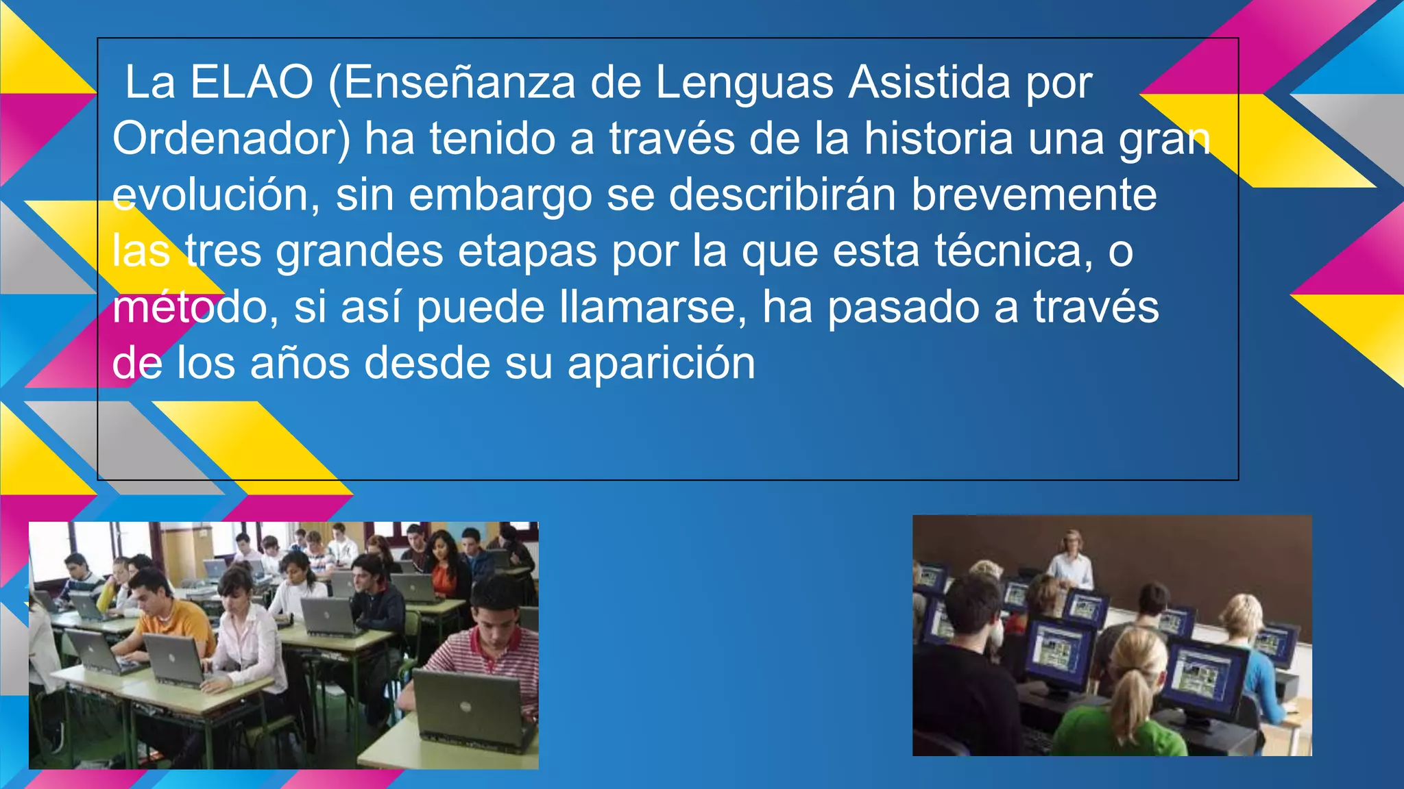 La ELAO (Enseñanza de Lenguas Asistida por
Ordenador) ha tenido a través de la historia una gran
evolución, sin embargo se describirán brevemente
las tres grandes etapas por la que esta técnica, o
método, si así puede llamarse, ha pasado a través
de los años desde su aparición
 