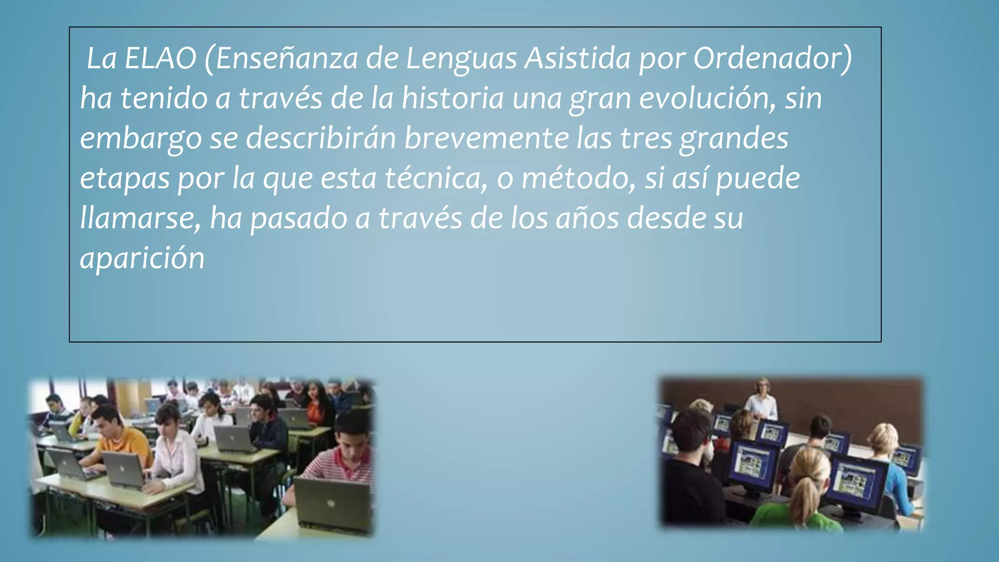 La ELAO (Enseñanza de Lenguas Asistida por Ordenador)
ha tenido a través de la historia una gran evolución, sin
embargo se describirán brevemente las tres grandes
etapas por la que esta técnica, o método, si así puede
llamarse, ha pasado a través de los años desde su
aparición
 