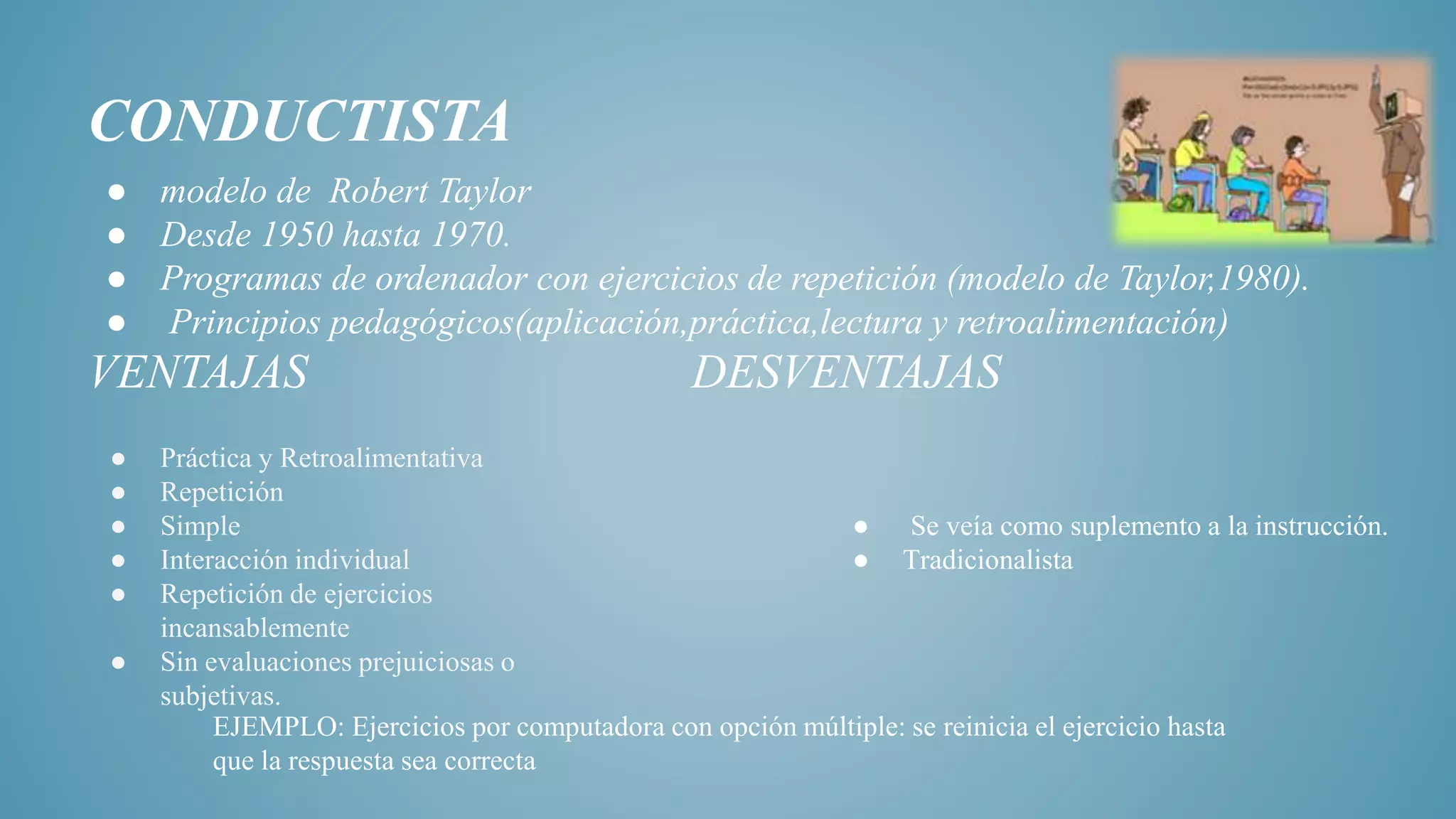 CONDUCTISTA
● modelo de Robert Taylor
● Desde 1950 hasta 1970.
● Programas de ordenador con ejercicios de repetición (modelo de Taylor,1980).
● Principios pedagógicos(aplicación,práctica,lectura y retroalimentación)
VENTAJAS DESVENTAJAS
● Práctica y Retroalimentativa
● Repetición
● Simple
● Interacción individual
● Repetición de ejercicios
incansablemente
● Sin evaluaciones prejuiciosas o
subjetivas.
● Se veía como suplemento a la instrucción.
● Tradicionalista
EJEMPLO: Ejercicios por computadora con opción múltiple: se reinicia el ejercicio hasta
que la respuesta sea correcta
 