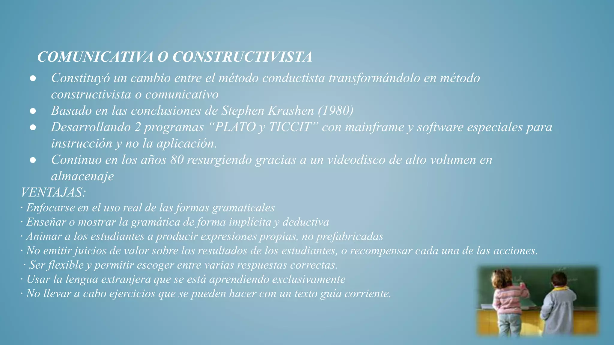 COMUNICATIVA O CONSTRUCTIVISTA
● Constituyó un cambio entre el método conductista transformándolo en método
constructivista o comunicativo
● Basado en las conclusiones de Stephen Krashen (1980)
● Desarrollando 2 programas “PLATO y TICCIT” con mainframe y software especiales para
instrucción y no la aplicación.
● Continuo en los años 80 resurgiendo gracias a un videodisco de alto volumen en
almacenaje
VENTAJAS:
· Enfocarse en el uso real de las formas gramaticales
· Enseñar o mostrar la gramática de forma implícita y deductiva
· Animar a los estudiantes a producir expresiones propias, no prefabricadas
· No emitir juicios de valor sobre los resultados de los estudiantes, o recompensar cada una de las acciones.
· Ser flexible y permitir escoger entre varias respuestas correctas.
· Usar la lengua extranjera que se está aprendiendo exclusivamente
· No llevar a cabo ejercicios que se pueden hacer con un texto guía corriente.
 