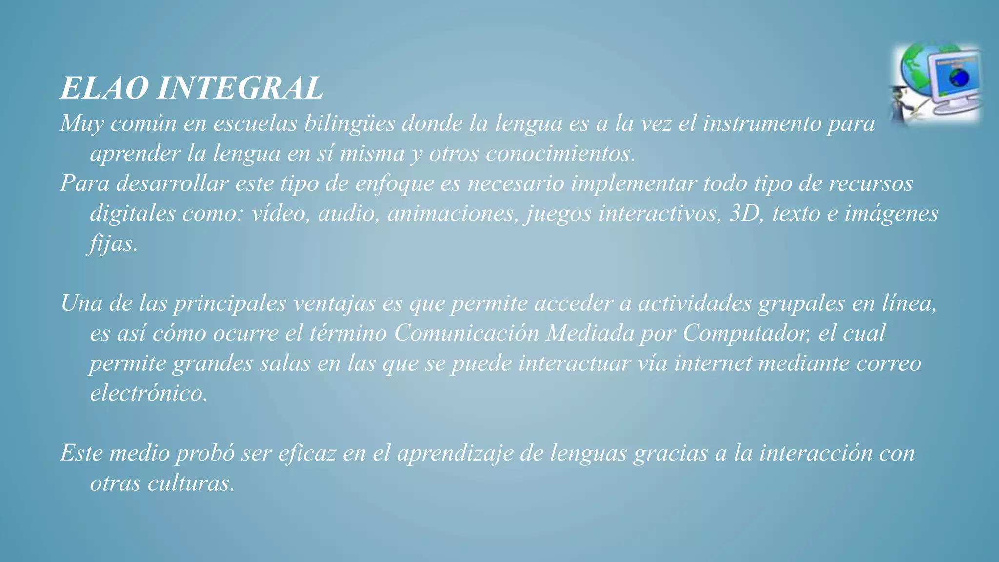 ELAO INTEGRAL
Muy común en escuelas bilingües donde la lengua es a la vez el instrumento para
aprender la lengua en sí misma y otros conocimientos.
Para desarrollar este tipo de enfoque es necesario implementar todo tipo de recursos
digitales como: vídeo, audio, animaciones, juegos interactivos, 3D, texto e imágenes
fijas.
Una de las principales ventajas es que permite acceder a actividades grupales en línea,
es así cómo ocurre el término Comunicación Mediada por Computador, el cual
permite grandes salas en las que se puede interactuar vía internet mediante correo
electrónico.
Este medio probó ser eficaz en el aprendizaje de lenguas gracias a la interacción con
otras culturas.
 
