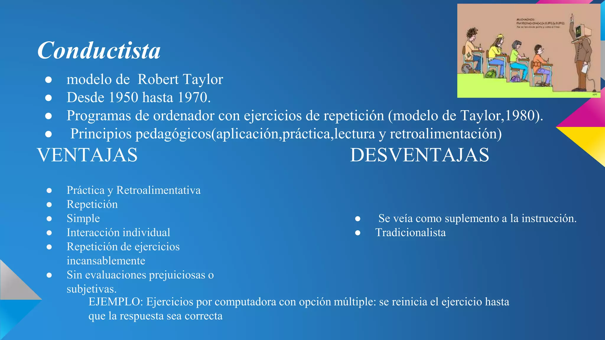 Conductista
● modelo de Robert Taylor
● Desde 1950 hasta 1970.
● Programas de ordenador con ejercicios de repetición (modelo de Taylor,1980).
● Principios pedagógicos(aplicación,práctica,lectura y retroalimentación)
VENTAJAS DESVENTAJAS
● Práctica y Retroalimentativa
● Repetición
● Simple
● Interacción individual
● Repetición de ejercicios
incansablemente
● Sin evaluaciones prejuiciosas o
subjetivas.
● Se veía como suplemento a la instrucción.
● Tradicionalista
EJEMPLO: Ejercicios por computadora con opción múltiple: se reinicia el ejercicio hasta
que la respuesta sea correcta
 