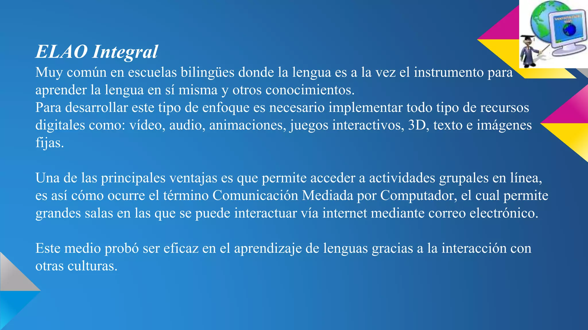ELAO Integral
Muy común en escuelas bilingües donde la lengua es a la vez el instrumento para
aprender la lengua en sí misma y otros conocimientos.
Para desarrollar este tipo de enfoque es necesario implementar todo tipo de recursos
digitales como: vídeo, audio, animaciones, juegos interactivos, 3D, texto e imágenes
fijas.
Una de las principales ventajas es que permite acceder a actividades grupales en línea,
es así cómo ocurre el término Comunicación Mediada por Computador, el cual permite
grandes salas en las que se puede interactuar vía internet mediante correo electrónico.
Este medio probó ser eficaz en el aprendizaje de lenguas gracias a la interacción con
otras culturas.
 