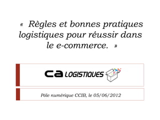 « Règles et bonnes pratiques
logistiques pour réussir dans
        le e-commerce. »




     Pôle numérique CCIB, le 05/06/2012
 