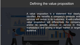 Defining the value proposition
A value proposition is a statement that clearly
identifies the benefits a company's products and
services will deliver to its customers. A well-crafted
value proposition will differentiate the company
and/or its specific product or service in the
marketplace and among a target market or target
audience.
 