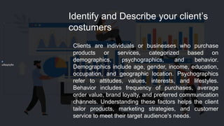 uilkopty9o
Identify and Describe your client’s
costumers
Clients are individuals or businesses who purchase
products or services, categorized based on
demographics, psychographics, and behavior.
Demographics include age, gender, income, education,
occupation, and geographic location. Psychographics
refer to attitudes, values, interests, and lifestyles.
Behavior includes frequency of purchases, average
order value, brand loyalty, and preferred communication
channels. Understanding these factors helps the client
tailor products, marketing strategies, and customer
service to meet their target audience's needs.
 