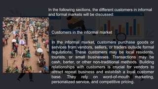In the following sections, the different customers in informal
and formal markets will be discussed:
Customers in the informal market
In the informal market, customers purchase goods or
services from vendors, sellers, or traders outside formal
regulations. These customers may be local residents,
tourists, or small businesses. Transactions may be
cash, barter, or other non-traditional methods. Building
relationships with customers is crucial for vendors to
attract repeat business and establish a loyal customer
base. They rely on word-of-mouth marketing,
personalized service, and competitive pricing.
 