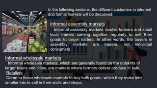 In the following sections, the different customers in informal
and formal markets will be discussed:
Informal assembly markets
Informal assembly markets involve farmers and small
local traders coming together regularly to sell their
goods to larger traders. In other words, the buyers in
assembly markets are traders, not individual
consumers.
Informal wholesale markets
Informal wholesale markets, which are generally found on the outskirts of
larger towns and cities, are markets where farmers deliver produce in bulk.
Retailers
Come to these wholesale markets to buy bulk goods, which they make into
smaller lots to sell in their stalls and shops.
 