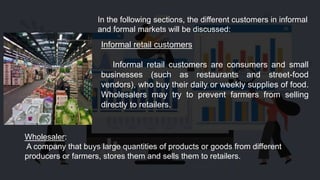 In the following sections, the different customers in informal
and formal markets will be discussed:
Informal retail customers
Informal retail customers are consumers and small
businesses (such as restaurants and street-food
vendors), who buy their daily or weekly supplies of food.
Wholesalers may try to prevent farmers from selling
directly to retailers.
Wholesaler:
A company that buys large quantities of products or goods from different
producers or farmers, stores them and sells them to retailers.
 
