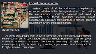 Formal markets Formal
markets consist of all the businesses, enterprises and
economic activities within the agricultural and food sectors
that are structured, monitored, protected and taxed by
government. The formal agricultural markets include
supermarkets, hotels and restaurants, feed markets, selling to
government buyers and export markets.
Supermarkets
As towns grow, people want to buy in convenient, one-stop shops. Supermarkets
enable consumers to buy a large variety of Goods: Businesses that sell goods
directly to individual consumers. The food is attractively packaged and of a
standard/good quality. In developing countries, supermarkets serve mainly middle
to higher income urban people.
 