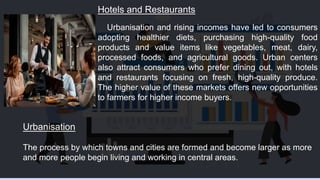 Hotels and Restaurants
Urbanisation and rising incomes have led to consumers
adopting healthier diets, purchasing high-quality food
products and value items like vegetables, meat, dairy,
processed foods, and agricultural goods. Urban centers
also attract consumers who prefer dining out, with hotels
and restaurants focusing on fresh, high-quality produce.
The higher value of these markets offers new opportunities
to farmers for higher income buyers.
Urbanisation
The process by which towns and cities are formed and become larger as more
and more people begin living and working in central areas.
 