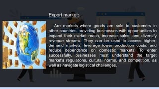 Export markets
Are markets where goods are sold to customers in
other countries, providing businesses with opportunities to
expand their market reach, increase sales, and diversify
revenue streams. They can be used to access higher-
demand markets, leverage lower production costs, and
reduce dependence on domestic markets. To enter
successfully, businesses must understand the target
market's regulations, cultural norms, and competition, as
well as navigate logistical challenges.
 