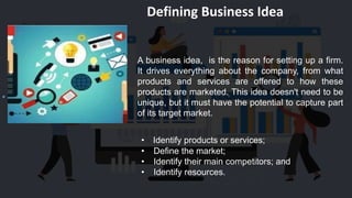 Defining Business Idea
A business idea, is the reason for setting up a firm.
It drives everything about the company, from what
products and services are offered to how these
products are marketed. This idea doesn't need to be
unique, but it must have the potential to capture part
of its target market.
• Identify products or services;
• Define the market;
• Identify their main competitors; and
• Identify resources.
 
