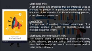 Marketing mix:
A set of tactics and strategies that an enterprise uses to
promote its product in a particular market and that is
made up of the so-called four P’s of marketing: product,
price, place and promotion.
Promotion:
The process of creating customer awareness of a
particular product in order to generate sales and
increase customer loyalty.
Marketing communication mix:
The specific blend of advertising, sales promotions,
public relations, personal selling and direct marketing
tools that an enterprise uses to communicate product
value to its customers.
 