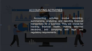 ACCOUNTING ACTIVITIES
Accounting activities involve recording,
summarizing, analyzing, and reporting financial
transactions for a business. They are crucial for
tracking financial health, making informed
decisions, and complying with legal and
regulatory requirements.
 
