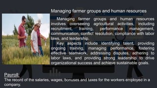 Managing farmer groups and human resources
involves overseeing agricultural activities, including
recruitment, training, performance management,
communication, conflict resolution, compliance with labor
laws, and leadership.
Key aspects include identifying talent, providing
ongoing training, managing performance, fostering
effective teamwork, addressing disputes, adhering to
labor laws, and providing strong leadership to drive
organizational success and achieve sustainable goals.
Managing farmer groups and human resources
Payroll:
The record of the salaries, wages, bonuses and taxes for the workers employed in a
company.
 