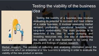 Testing the viability of the business
idea
Testing the viability of a business idea involves
evaluating its potential to succeed and meet criteria
of a viable business. It involves assessing market
demand, profitability, operational feasibility, and
long-term sustainability. The main purpose is to
determine if the idea is worth pursuing and
investing resources into. One way of determining
the viability of a new business is by using the
results and findings of market research.
Market research: The process of collecting and analysing information about the
market into which an enterprise or a new business is entering in order to evaluate the
viability of the new product or service.
 