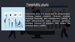 Feasibility study
A feasibility study is a crucial tool for entrepreneurs,
involving market research, financial analysis,
technical feasibility, and management viability. It
helps entrepreneurs make informed decisions,
increase chances of success, and assess the
business idea's viability.
 