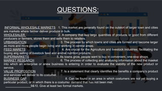 QUESTIONS:
INFORMAL WHOLESALE MARKETS 1. This market are generally found on the outskirt of larger town and cities
are markets where farmer deliver produce in bulk.
WHOLESALER 2. A company that buy large quantities of products or good from different
producers or farmers, stores them and sells them to retailers.
URBANISATION 3. The process by which towns and cities are formed and become larger
as more and more people begin living and working in central areas.
FEED MARETS 4. Are crucial for the Agriculture and livestock industries, facilitating the
buying ang selling of livestock feed and animal nutrition products.
SUPERMARKETS 5. As towns grow, people want to buy in convenient, one-stop shops.
MARKET RESEARCH 6. The process of collecting and analysing information about the maeket
into which an enterprise or anew business is entering in order to evaluate the viability of the new product or
service.
VALUE PROPOSITION 7. Is a statement that clearly identifies the benefits a company’s product
and services will deliver to its costumer.
BUSINESS GAP 8. Can be found in an area in which costumers are not yet buying a
particular product, or in which there is a costumer demand that has not been met.
9&10. Give at least two formal markets.
 