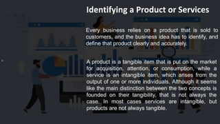 Identifying a Product or Services
Every business relies on a product that is sold to
customers, and the business idea has to identify, and
define that product clearly and accurately.
A product is a tangible item that is put on the market
for acquisition, attention, or consumption, while a
service is an intangible item, which arises from the
output of one or more individuals. Although it seems
like the main distinction between the two concepts is
founded on their tangibility, that is not always the
case. In most cases services are intangible, but
products are not always tangible.
 