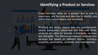 Identifying a Product or Services
Every business relies on a product that is sold to
customers, and the business idea has to identify, and
define that product clearly and accurately:
Products are simply objects that are manufactured,
stored, transported, advertised, and then sold. While
products can either be tangible or intangible, services
are intangible. The differences between products and
services are based on different factors, including
tangibility, perishability, variability, and heterogeneity.
 