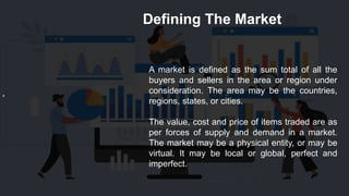 Defining The Market
A market is defined as the sum total of all the
buyers and sellers in the area or region under
consideration. The area may be the countries,
regions, states, or cities.
The value, cost and price of items traded are as
per forces of supply and demand in a market.
The market may be a physical entity, or may be
virtual. It may be local or global, perfect and
imperfect.
 