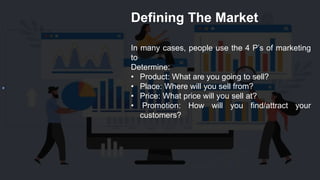 Defining The Market
In many cases, people use the 4 P’s of marketing
to
Determine:
• Product: What are you going to sell?
• Place: Where will you sell from?
• Price: What price will you sell at?
• Promotion: How will you find/attract your
customers?
 