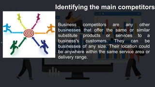 Identifying the main competitors
Business competitors are any other
businesses that offer the same or similar
substitute products or services to a
business's customers. They can be
businesses of any size. Their location could
be anywhere within the same service area or
delivery range.
 
