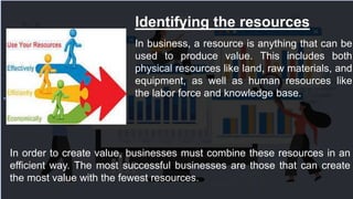 Identifying the resources
In order to create value, businesses must combine these resources in an
efficient way. The most successful businesses are those that can create
the most value with the fewest resources.
In business, a resource is anything that can be
used to produce value. This includes both
physical resources like land, raw materials, and
equipment, as well as human resources like
the labor force and knowledge base.
 