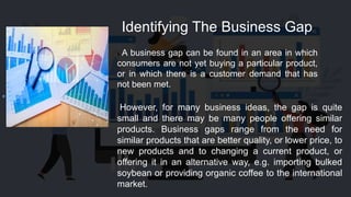 Identifying The Business Gap
s A business gap can be found in an area in which
consumers are not yet buying a particular product,
or in which there is a customer demand that has
not been met.
However, for many business ideas, the gap is quite
small and there may be many people offering similar
products. Business gaps range from the need for
similar products that are better quality, or lower price, to
new products and to changing a current product, or
offering it in an alternative way, e.g. importing bulked
soybean or providing organic coffee to the international
market.
 