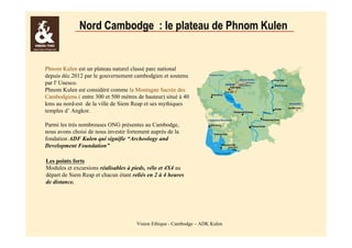 Nord Cambodge : le plateau de Phnom Kulen 
Phnom Kulen est un plateau naturel classé parc national 
depuis déc.2012 par le gouvernement cambodgien et soutenu 
par l' Unesco. 
Phnom Kulen est considéré comme la Montagne Sacrée des 
Cambodgiens ( entre 300 et 500 mètres de hauteur) situé à 40 
kms au nord-est de la ville de Siem Reap et ses mythiques 
temples d’ Angkor. 
Parmi les très nombreuses ONG présentes au Cambodge, 
nous avons choisi de nous investir fortement auprès de la 
fondation ADF Kulen qui signifie “Archeology and 
Development Foundation” 
Les points forts 
Modules et excursions réalisables à pieds, vélo et 4X4 au 
départ de Siem Reap et chacun étant reliés en 2 à 4 heures 
de distance. 
Vision Ethique - Cambodge – ADK Kulen 
 