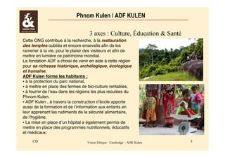 Phnom Kulen / ADF KULEN 
3 axes : Culture, Éducation & Santé 
Cette ONG contribue à la recherche, à la restauration 
des temples oubliés et encore ensevelis afin de les 
ramener à la vie, pour le plaisir des visiteurs et afin de 
mettre en lumière ce patrimoine mondial. 
La fondation ADF a choisi de venir en aide à cette région 
pour sa richesse historique, archélogique, écologique 
et humaine. 
ADF Kulen forme les habitants : 
• à la protection du parc national, 
• à mettre en place des fermes de bio-culture rentables, 
• à fournir de l’eau dans les régions les plus reculées du 
Phnom Kulen. 
• ADF Kulen , à travers la construction d’école apporte 
aussi de la formation et de l’information aux enfants en 
leur apprenant les rudiments de la sécurité alimentaire, 
de l’hygiène. 
• La mise en place d’un hôpital a également permis de 
mettre en place des programmes nutritionnels, éducatifs 
et médicaux. 
CD Vision Ethique - Cambodge – ADK Kulen 3 
 