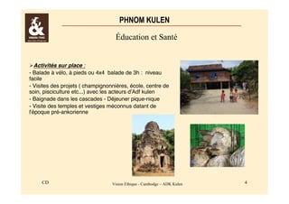PHNOM KULEN 
Éducation et Santé 
Activités sur place : 
- Balade à vélo, à pieds ou 4x4 balade de 3h : niveau 
facile 
- Visites des projets ( champignonnières, école, centre de 
soin, pisciculture etc...) avec les acteurs d'Adf kulen 
- Baignade dans les cascades - Déjeuner pique-nique 
- Visite des temples et vestiges méconnus datant de 
l'époque pré-ankorienne 
CD Vision Ethique - Cambodge – ADK Kulen 4 
 