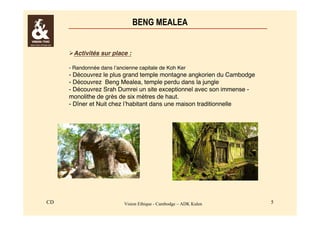 BENG MEALEA 
Activités sur place : 
- Randonnée dans l’ancienne capitale de Koh Ker 
- Découvrez le plus grand temple montagne angkorien du Cambodge 
- Découvrez Beng Mealea, temple perdu dans la jungle 
- Découvrez Srah Dumrei un site exceptionnel avec son immense - 
monolithe de grès de six mètres de haut. 
- Dîner et Nuit chez l’habitant dans une maison traditionnelle 
CD Vision Ethique - Cambodge – ADK Kulen 5 
