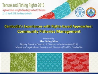Cambodia’s Experiences with Rights-based ApproachesCambodia’s Experiences with Rights-based Approaches::
Community Fisheries ManagementCommunity Fisheries Management
Presented by
Mrs. Kaing Khim
Deputy Director General of Fisheries Administration (FiA)
Ministry of Agriculture, Forestry and Fisheries (MAFF), Cambodia
 