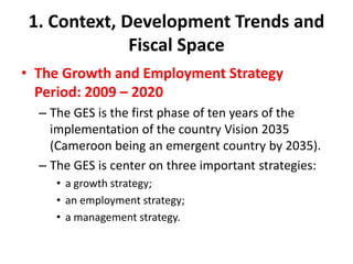 1. Context, Development Trends and
              Fiscal Space
• The Growth and Employment Strategy
  Period: 2009 – 2020
  – The GES is the first phase of ten years of the
    implementation of the country Vision 2035
    (Cameroon being an emergent country by 2035).
  – The GES is center on three important strategies:
     • a growth strategy;
     • an employment strategy;
     • a management strategy.
 