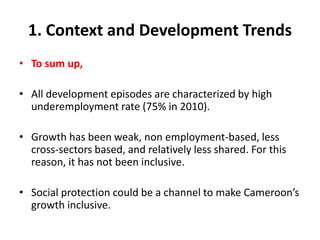 1. Context and Development Trends
• To sum up,

• All development episodes are characterized by high
  underemployment rate (75% in 2010).

• Growth has been weak, non employment-based, less
  cross-sectors based, and relatively less shared. For this
  reason, it has not been inclusive.

• Social protection could be a channel to make Cameroon’s
  growth inclusive.
 