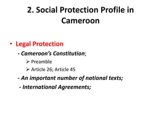2. Social Protection Profile in
               Cameroon

• Legal Protection
  - Cameroon’s Constitution;
      Preamble
      Article 26; Article 45
  - An important number of national texts;
   - International Agreements;
 